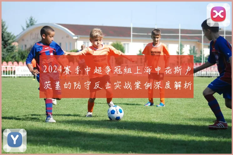 2024赛季中超争冠组上海申花斯卢茨基的防守反击实战案例深度解析