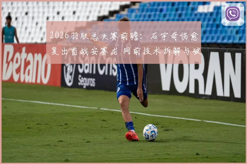 2026羽联总决赛前瞻：石宇奇伤愈复出首战安赛龙 网前技术拆解与破局策略