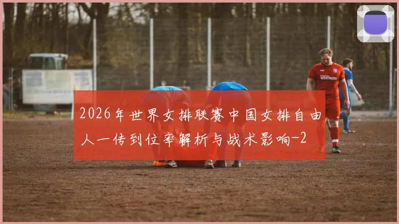 2026年世界女排联赛中国女排自由人一传到位率解析与战术影响
