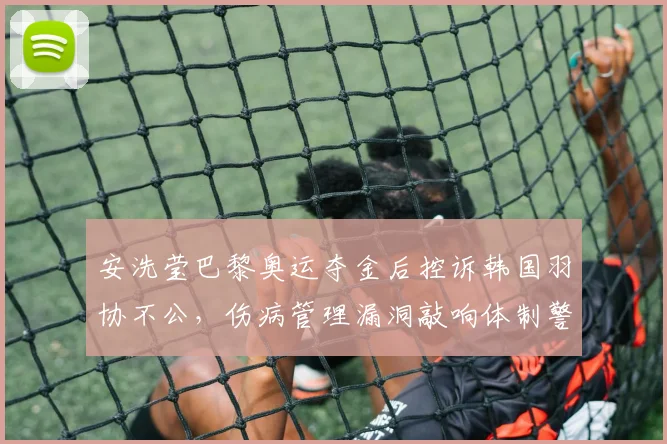 安洗莹巴黎奥运夺金后控诉韩国羽协不公，伤病管理漏洞敲响体制警钟