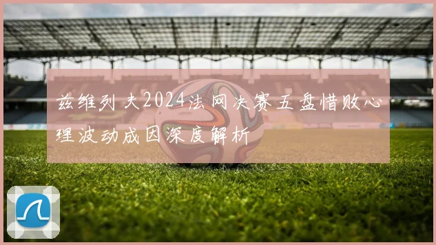 兹维列夫2024法网决赛五盘惜败心理波动成因深度解析