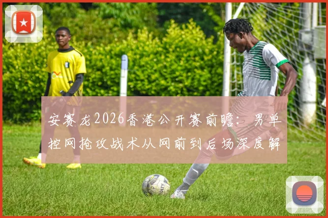安赛龙2026香港公开赛前瞻：男单控网抢攻战术从网前到后场深度解析
