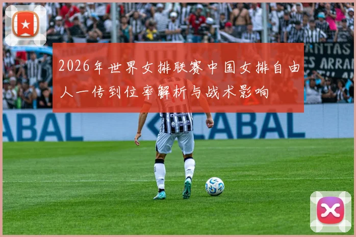 2026年世界女排联赛中国女排自由人一传到位率解析与战术影响