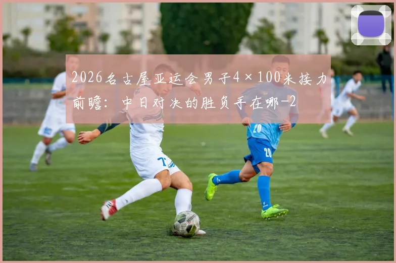 2026名古屋亚运会男子4×100米接力前瞻：中日对决的胜负手在哪