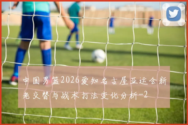 中国男篮2026爱知名古屋亚运会新老交替与战术打法变化分析