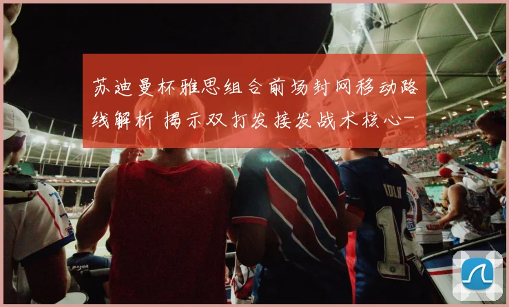 苏迪曼杯雅思组合前场封网移动路线解析 揭示双打发接发战术核心