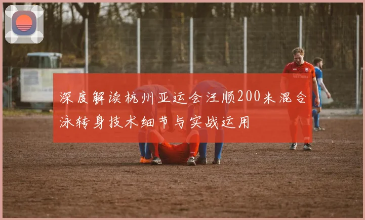 深度解读杭州亚运会汪顺200米混合泳转身技术细节与实战运用