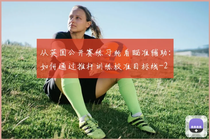 从英国公开赛练习轮看瞄准辅助：如何通过推杆训练校准目标线