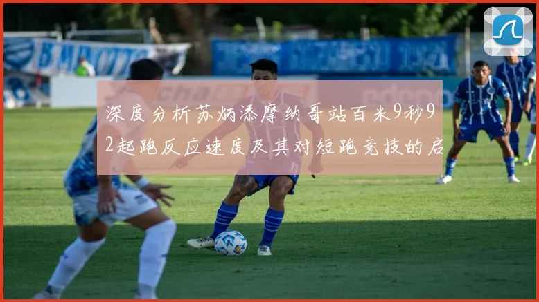 深度分析苏炳添摩纳哥站百米9秒92起跑反应速度及其对短跑竞技的启示
