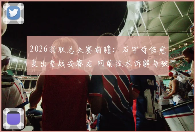 2026羽联总决赛前瞻：石宇奇伤愈复出首战安赛龙 网前技术拆解与破局策略