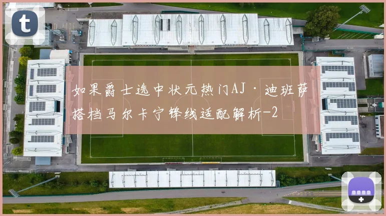 如果爵士选中状元热门AJ·迪班萨 搭档马尔卡宁锋线适配解析