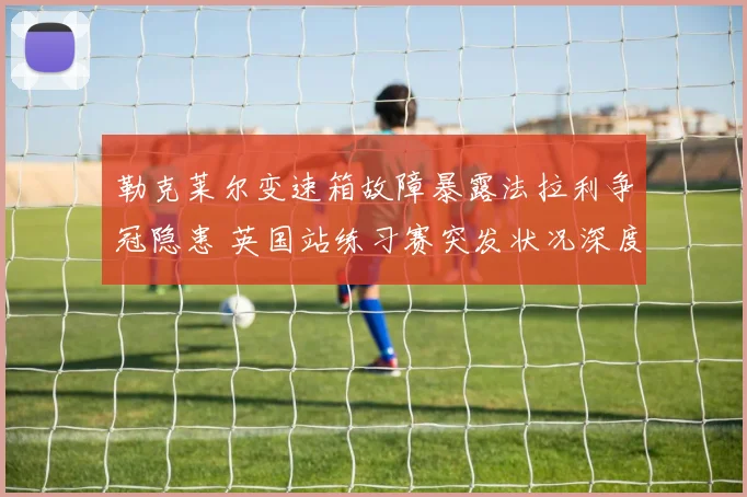 勒克莱尔变速箱故障暴露法拉利争冠隐患 英国站练习赛突发状况深度分析