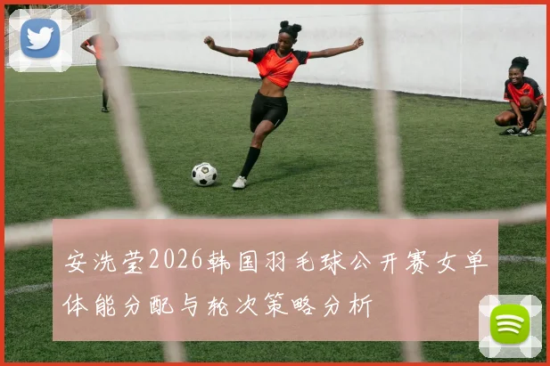 安洗莹2026韩国羽毛球公开赛女单体能分配与轮次策略分析