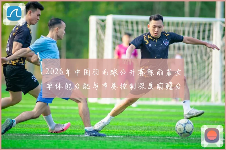 2026年中国羽毛球公开赛陈雨菲女单体能分配与节奏控制深度前瞻分析