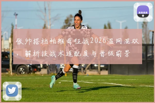张帅搭档帕维奇征战2026温网混双，解析技战术适配度与晋级前景