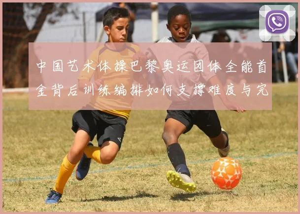 中国艺术体操巴黎奥运团体全能首金背后训练编排如何支撑难度与完成分