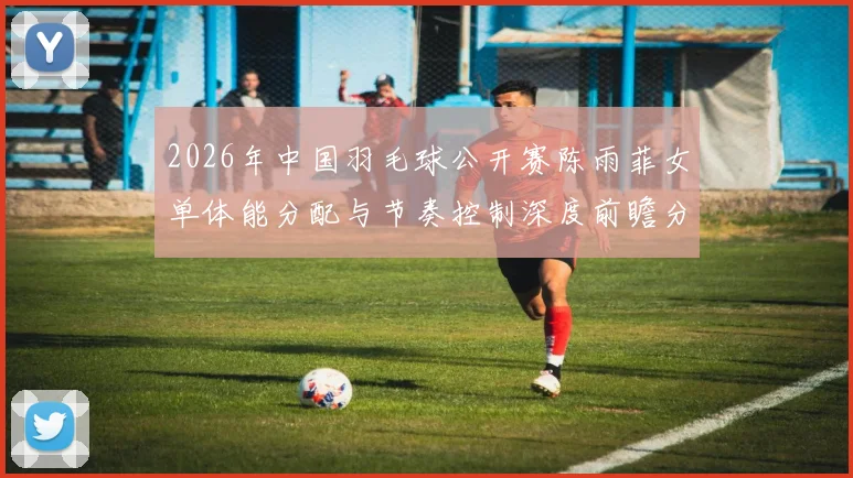 2026年中国羽毛球公开赛陈雨菲女单体能分配与节奏控制深度前瞻分析