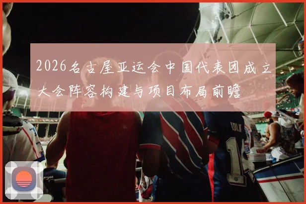 2026名古屋亚运会中国代表团成立大会阵容构建与项目布局前瞻