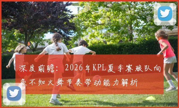 深度前瞻：2026年KPL夏季赛狼队向鱼不知火舞节奏带动能力解析