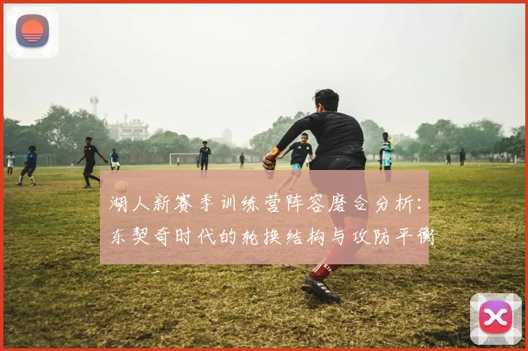 湖人新赛季训练营阵容磨合分析:东契奇时代的轮换结构与攻防平衡