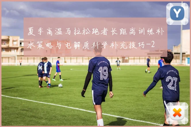 夏季高温马拉松跑者长距离训练补水策略与电解质科学补充技巧