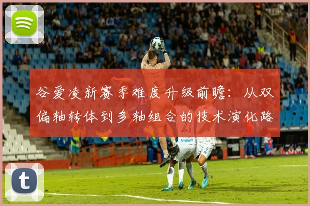 谷爱凌新赛季难度升级前瞻：从双偏轴转体到多轴组合的技术演化路径