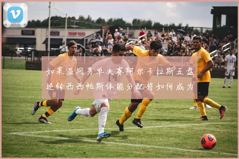 如果温网男单决赛阿尔卡拉斯五盘逆转西西帕斯体能分配将如何成为制胜密码
