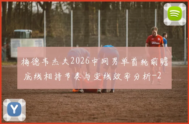 梅德韦杰夫2026中网男单首轮前瞻 底线相持节奏与变线效率分析