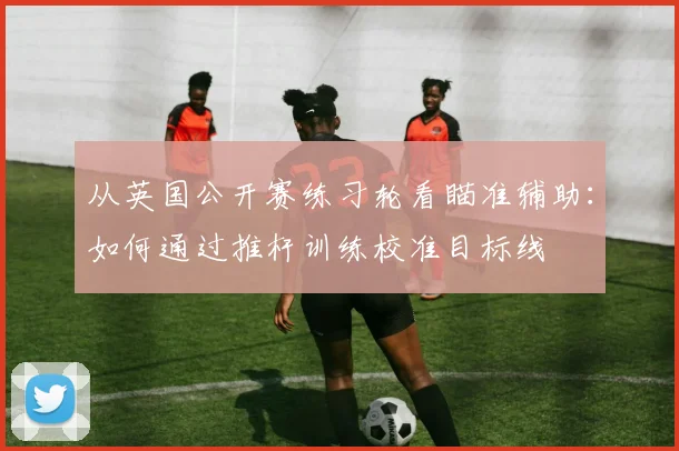 从英国公开赛练习轮看瞄准辅助：如何通过推杆训练校准目标线