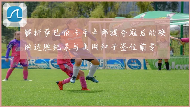 解析萨巴伦卡辛辛那提夺冠后的硬地连胜纪录与美网种子签位前景