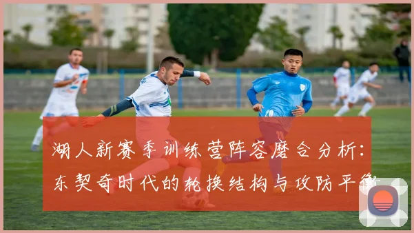 湖人新赛季训练营阵容磨合分析:东契奇时代的轮换结构与攻防平衡