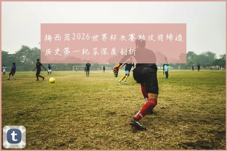 梅西若2026世界杯决赛助攻将缔造历史第一纪录深度剖析