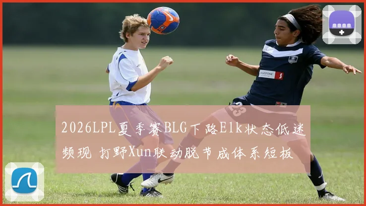 2026LPL夏季赛BLG下路Elk状态低迷频现 打野Xun联动脱节成体系短板分析
