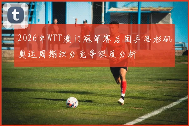 2026年WTT澳门冠军赛后国乒洛杉矶奥运周期积分竞争深度分析