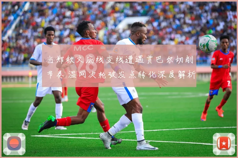 当郑钦文底线变线遭遇贾巴尔切削节奏 温网次轮破发点转化深度解析