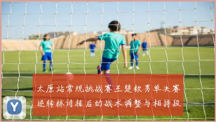 太原站常规挑战赛王楚钦男单决赛逆转林诗栋后的战术调整与相持段分析
