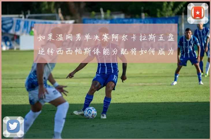 如果温网男单决赛阿尔卡拉斯五盘逆转西西帕斯体能分配将如何成为制胜密码