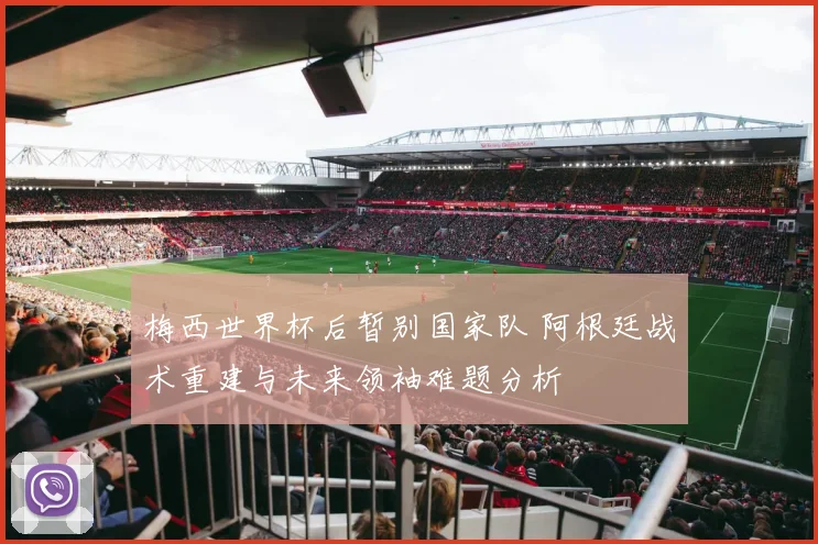 梅西世界杯后暂别国家队 阿根廷战术重建与未来领袖难题分析