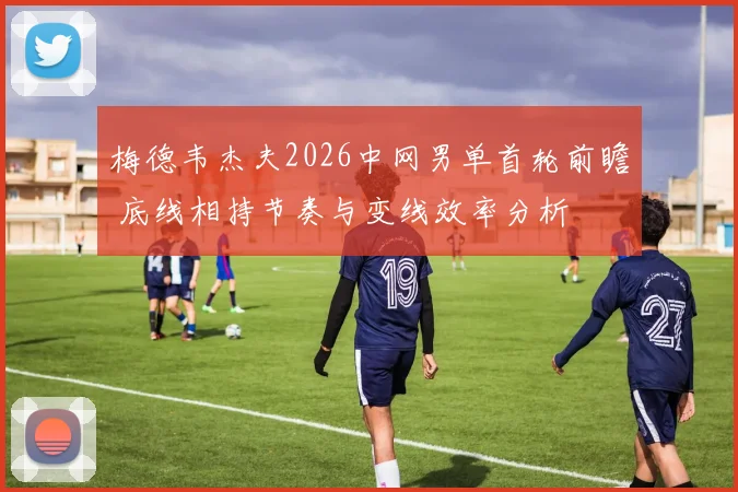 梅德韦杰夫2026中网男单首轮前瞻 底线相持节奏与变线效率分析