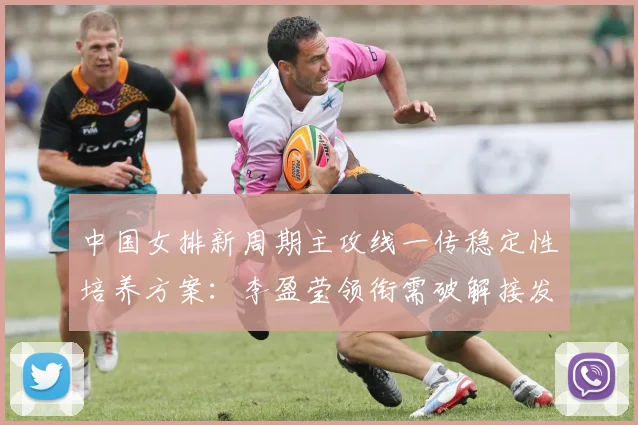 中国女排新周期主攻线一传稳定性培养方案:李盈莹领衔需破解接发球体系难题