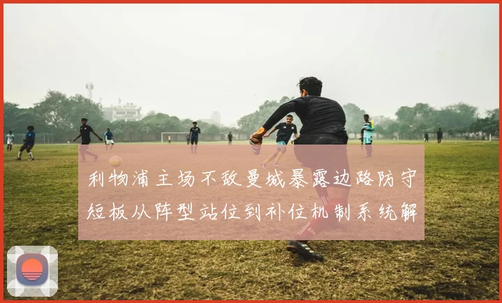 利物浦主场不敌曼城暴露边路防守短板从阵型站位到补位机制系统解析
