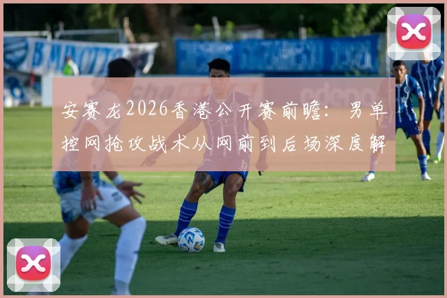 安赛龙2026香港公开赛前瞻：男单控网抢攻战术从网前到后场深度解析