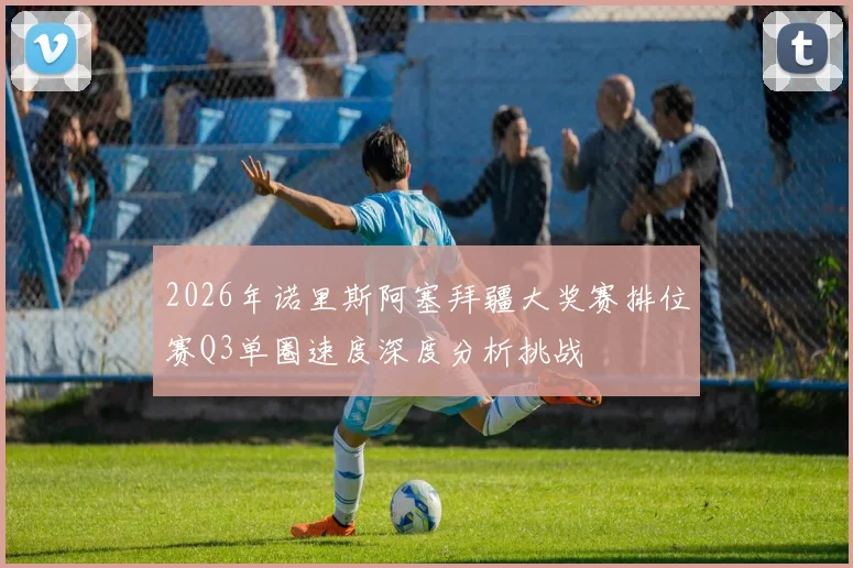 2026年诺里斯阿塞拜疆大奖赛排位赛Q3单圈速度深度分析挑战