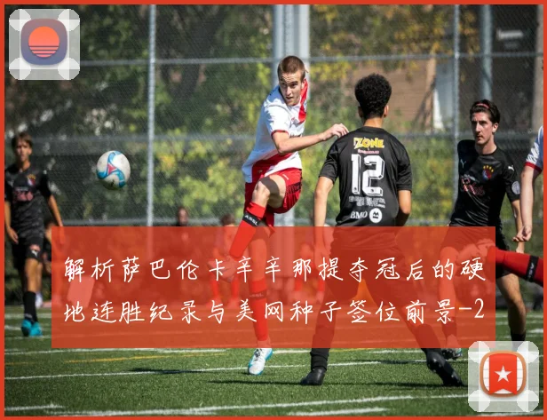 解析萨巴伦卡辛辛那提夺冠后的硬地连胜纪录与美网种子签位前景
