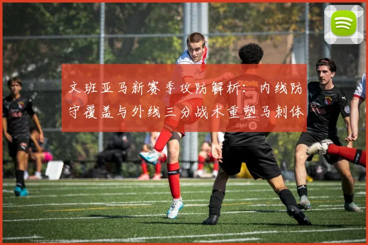 文班亚马新赛季攻防解析：内线防守覆盖与外线三分战术重塑马刺体系