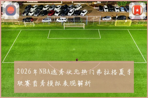 2026年NBA选秀状元热门弗拉格夏季联赛首秀模拟表现解析