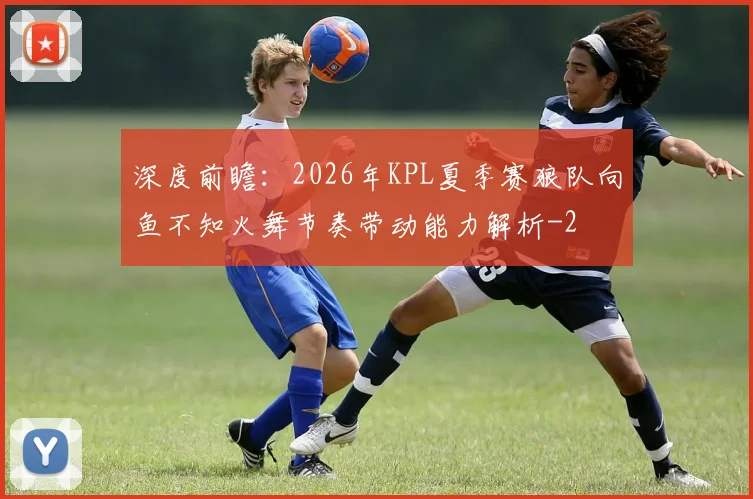 深度前瞻：2026年KPL夏季赛狼队向鱼不知火舞节奏带动能力解析