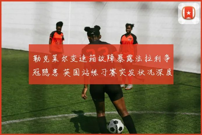 勒克莱尔变速箱故障暴露法拉利争冠隐患 英国站练习赛突发状况深度分析