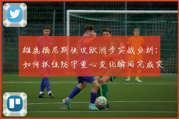 雄鹿扬尼斯快攻欧洲步实战分析：如何抓住防守重心变化瞬间完成突破