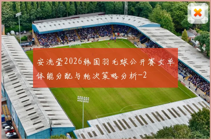 安洗莹2026韩国羽毛球公开赛女单体能分配与轮次策略分析